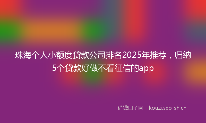 珠海个人小额度贷款公司排名2025年推荐，归纳5个贷款好做不看征信的app