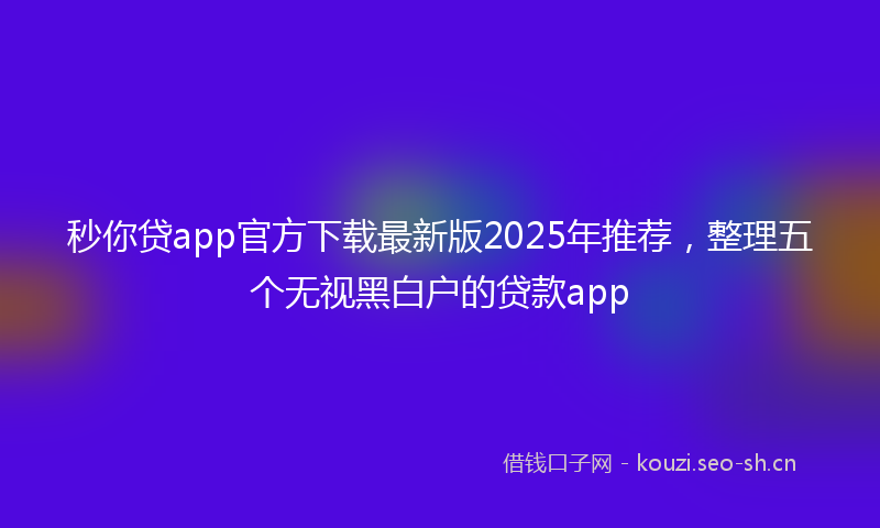 秒你贷app官方下载最新版2025年推荐，整理五个无视黑白户的贷款app