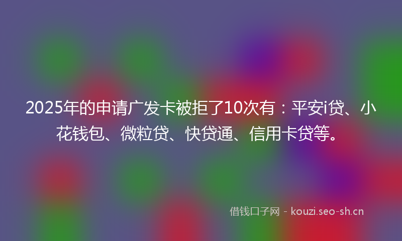 2025年的申请广发卡被拒了10次有：平安i贷、小花钱包、微粒贷、快贷通、信用卡贷等。
