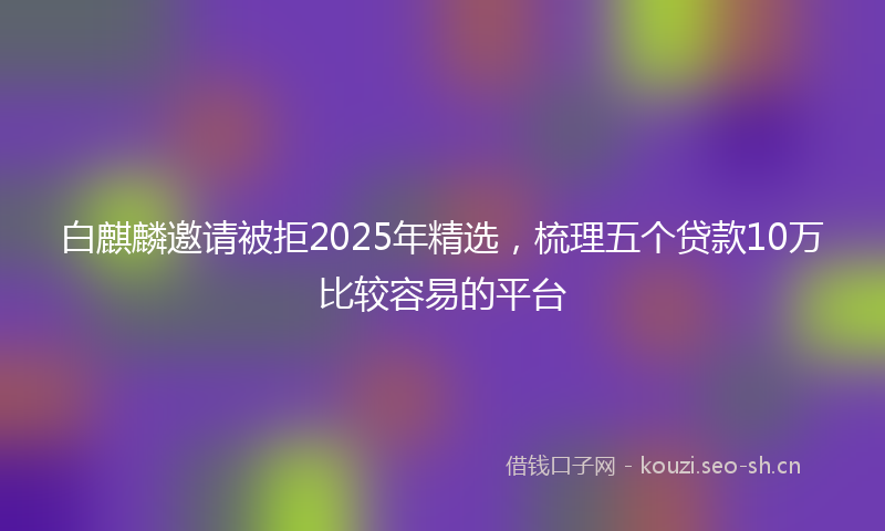 白麒麟邀请被拒2025年精选，梳理五个贷款10万比较容易的平台
