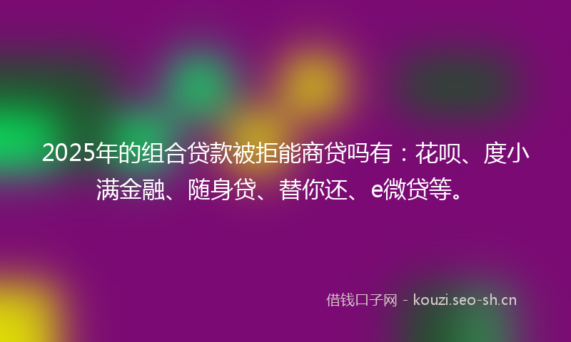 2025年的组合贷款被拒能商贷吗有：花呗、度小满金融、随身贷、替你还、e微贷等。