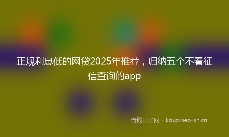 正规利息低的网贷2025年推荐，归纳五个不看征信查询的app