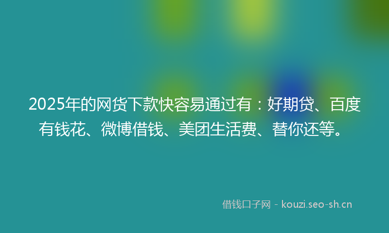 2025年的网货下款快容易通过有：好期贷、百度有钱花、微博借钱、美团生活费、替你还等。