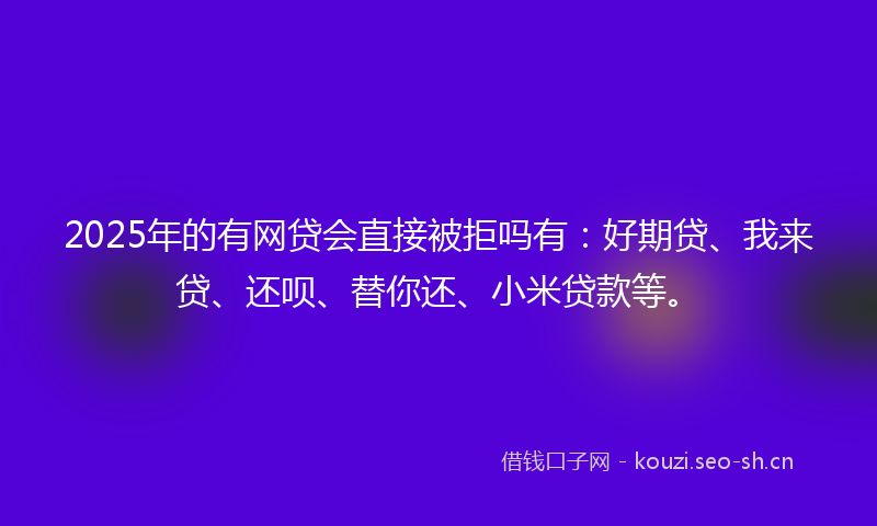 2025年的有网贷会直接被拒吗有：好期贷、我来贷、还呗、替你还、小米贷款等。