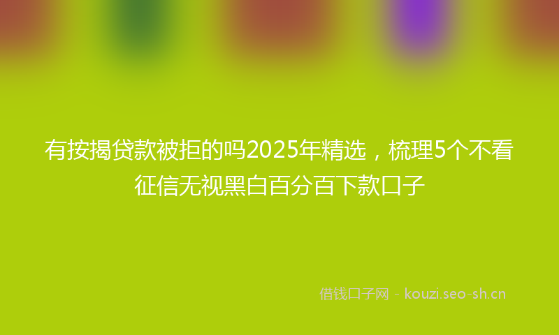 有按揭贷款被拒的吗2025年精选，梳理5个不看征信无视黑白百分百下款口子