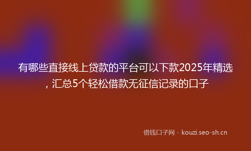 有哪些直接线上贷款的平台可以下款2025年精选，汇总5个轻松借款无征信记录的口子