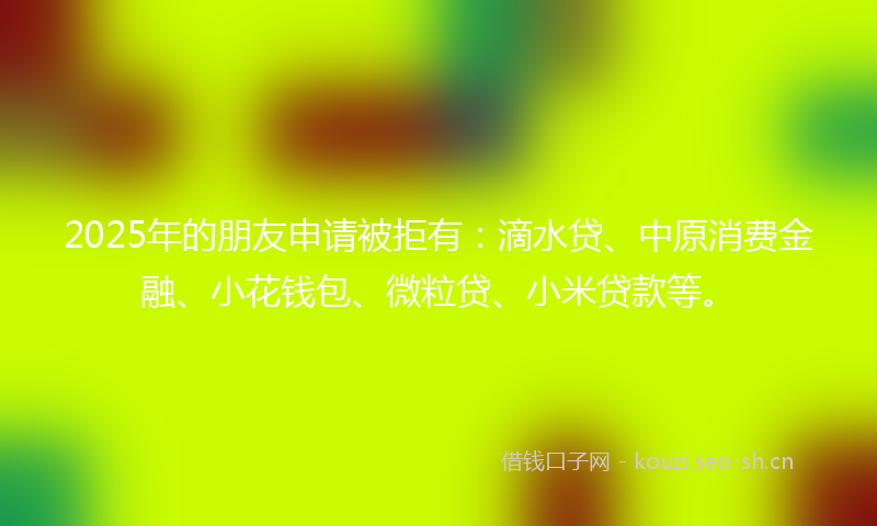 2025年的朋友申请被拒有：滴水贷、中原消费金融、小花钱包、微粒贷、小米贷款等。