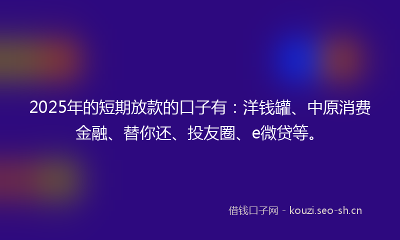 2025年的短期放款的口子有：洋钱罐、中原消费金融、替你还、投友圈、e微贷等。