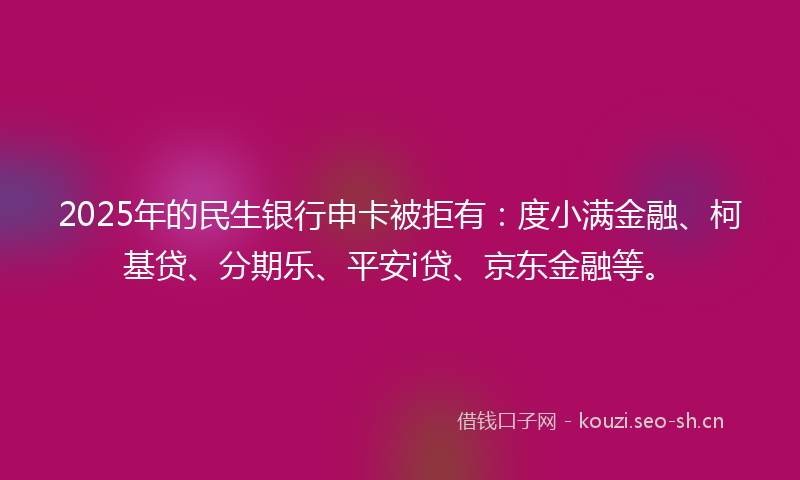 2025年的民生银行申卡被拒有：度小满金融、柯基贷、分期乐、平安i贷、京东金融等。