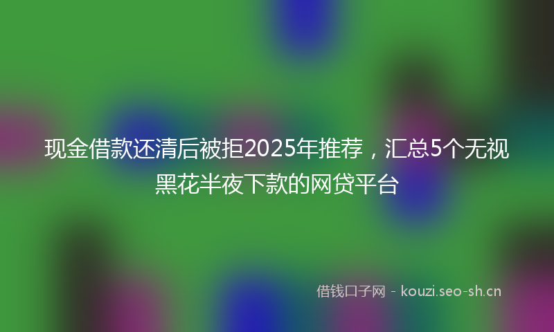 现金借款还清后被拒2025年推荐，汇总5个无视黑花半夜下款的网贷平台