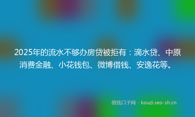 2025年的流水不够办房贷被拒有：滴水贷、中原消费金融、小花钱包、微博借钱、安逸花等。