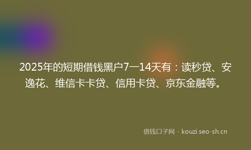 2025年的短期借钱黑户7一14天有：读秒贷、安逸花、维信卡卡贷、信用卡贷、京东金融等。
