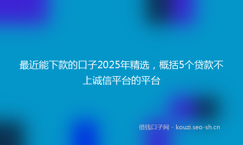 最近能下款的口子2025年精选，概括5个贷款不上诚信平台的平台