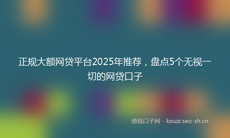 正规大额网贷平台2025年推荐，盘点5个无视一切的网贷口子