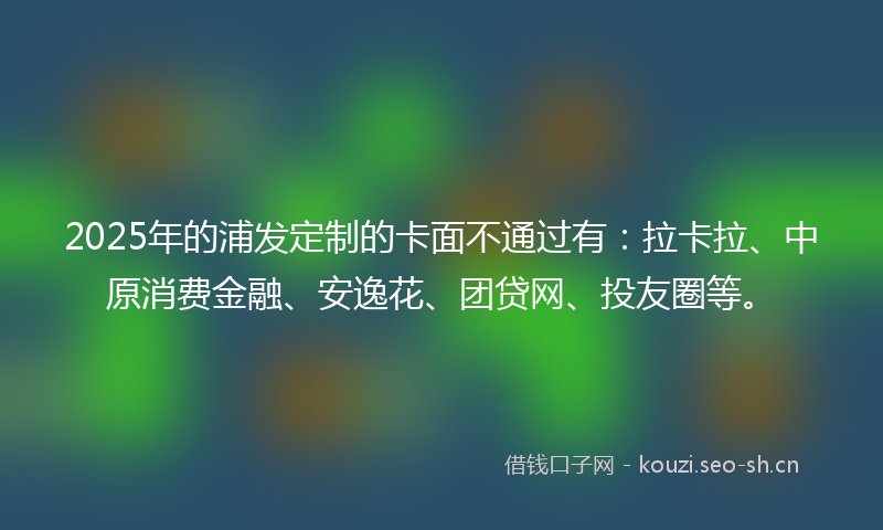 2025年的浦发定制的卡面不通过有：拉卡拉、中原消费金融、安逸花、团贷网、投友圈等。