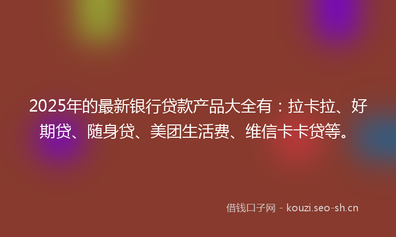 2025年的最新银行贷款产品大全有：拉卡拉、好期贷、随身贷、美团生活费、维信卡卡贷等。