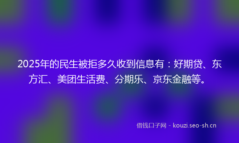 2025年的民生被拒多久收到信息有：好期贷、东方汇、美团生活费、分期乐、京东金融等。