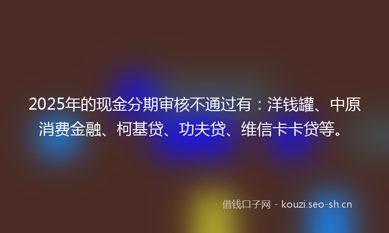 2025年的现金分期审核不通过有：洋钱罐、中原消费金融、柯基贷、功夫贷、维信卡卡贷等。