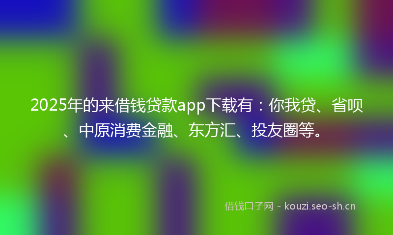 2025年的来借钱贷款app下载有：你我贷、省呗、中原消费金融、东方汇、投友圈等。