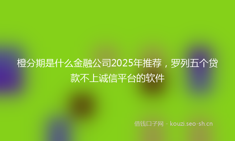 橙分期是什么金融公司2025年推荐，罗列五个贷款不上诚信平台的软件