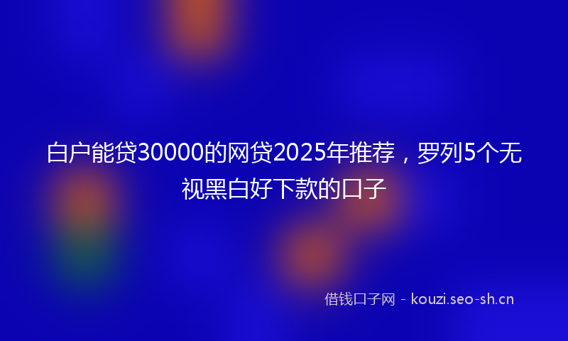 白户能贷30000的网贷2025年推荐，罗列5个无视黑白好下款的口子