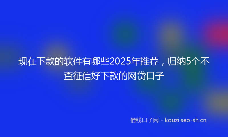 现在下款的软件有哪些2025年推荐，归纳5个不查征信好下款的网贷口子