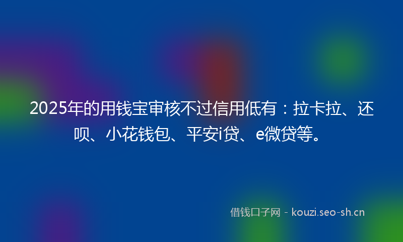 2025年的用钱宝审核不过信用低有：拉卡拉、还呗、小花钱包、平安i贷、e微贷等。