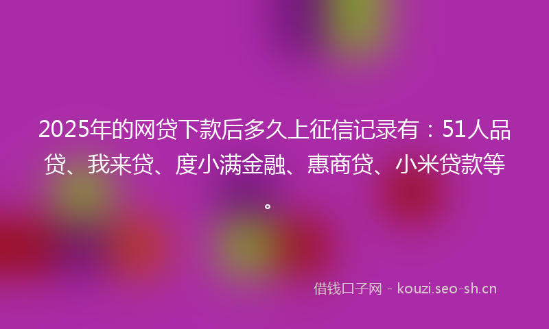 2025年的网贷下款后多久上征信记录有：51人品贷、我来贷、度小满金融、惠商贷、小米贷款等。