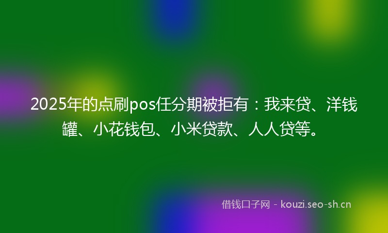 2025年的点刷pos任分期被拒有：我来贷、洋钱罐、小花钱包、小米贷款、人人贷等。
