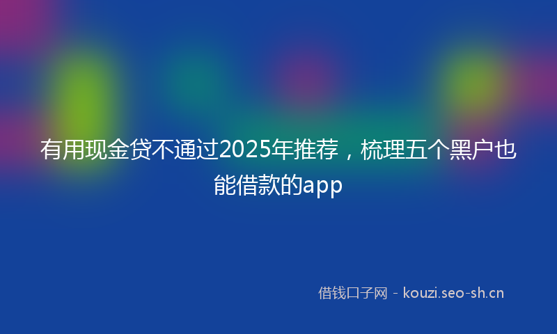 有用现金贷不通过2025年推荐，梳理五个黑户也能借款的app