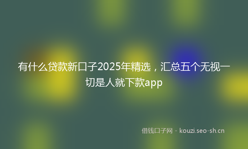 有什么贷款新口子2025年精选，汇总五个无视一切是人就下款app
