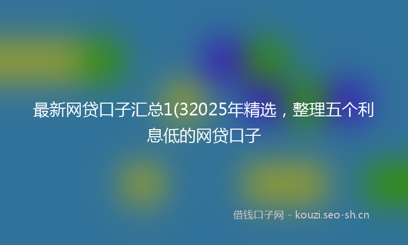 最新网贷口子汇总1(32025年精选，整理五个利息低的网贷口子