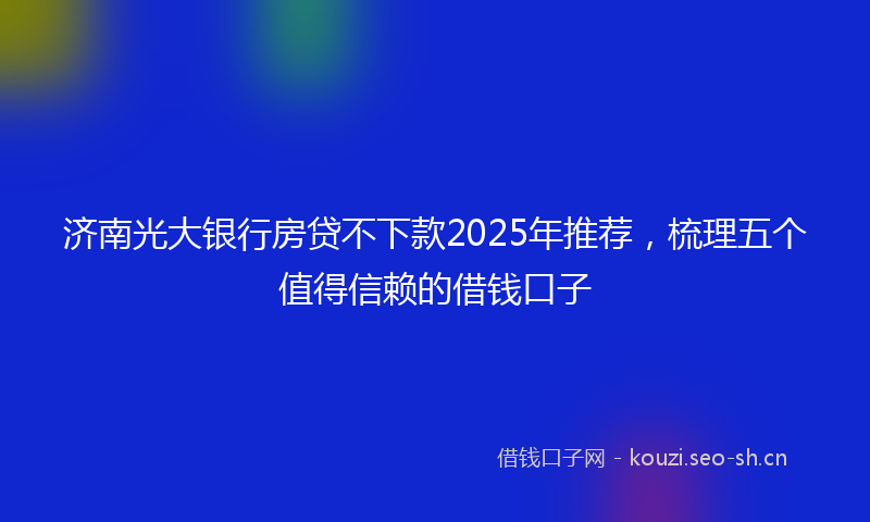 济南光大银行房贷不下款2025年推荐，梳理五个值得信赖的借钱口子