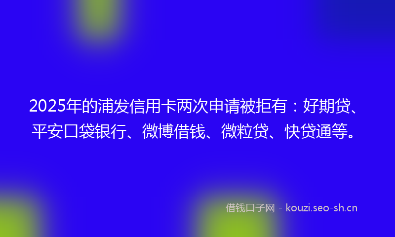 2025年的浦发信用卡两次申请被拒有：好期贷、平安口袋银行、微博借钱、微粒贷、快贷通等。