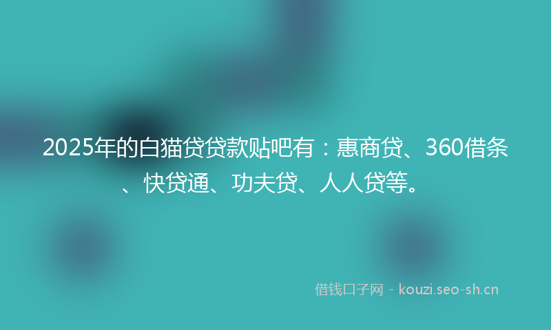2025年的白猫贷贷款贴吧有：惠商贷、360借条、快贷通、功夫贷、人人贷等。