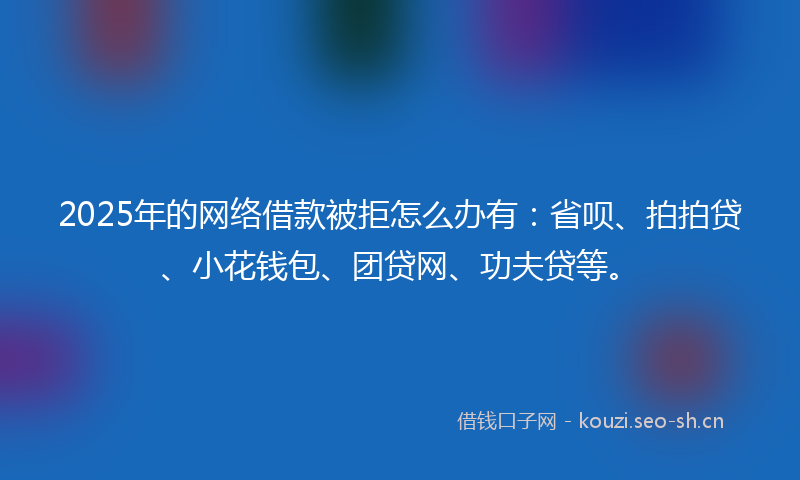 2025年的网络借款被拒怎么办有：省呗、拍拍贷、小花钱包、团贷网、功夫贷等。