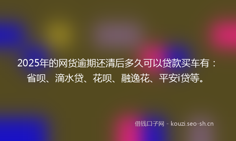 2025年的网货逾期还清后多久可以贷款买车有：省呗、滴水贷、花呗、融逸花、平安i贷等。