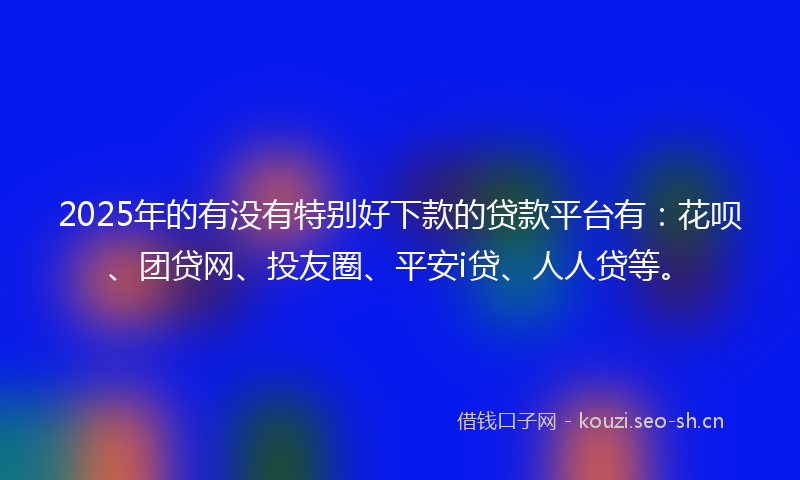 2025年的有没有特别好下款的贷款平台有：花呗、团贷网、投友圈、平安i贷、人人贷等。