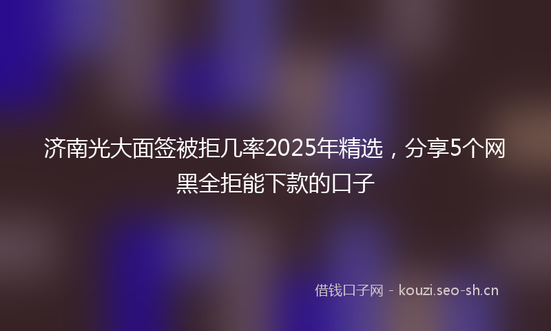 济南光大面签被拒几率2025年精选，分享5个网黑全拒能下款的口子