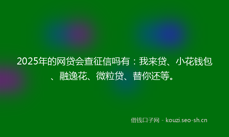 2025年的网贷会查征信吗有：我来贷、小花钱包、融逸花、微粒贷、替你还等。