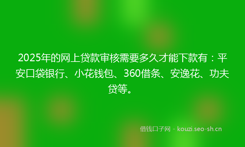 2025年的网上贷款审核需要多久才能下款有：平安口袋银行、小花钱包、360借条、安逸花、功夫贷等。