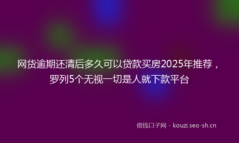 网货逾期还清后多久可以贷款买房2025年推荐，罗列5个无视一切是人就下款平台