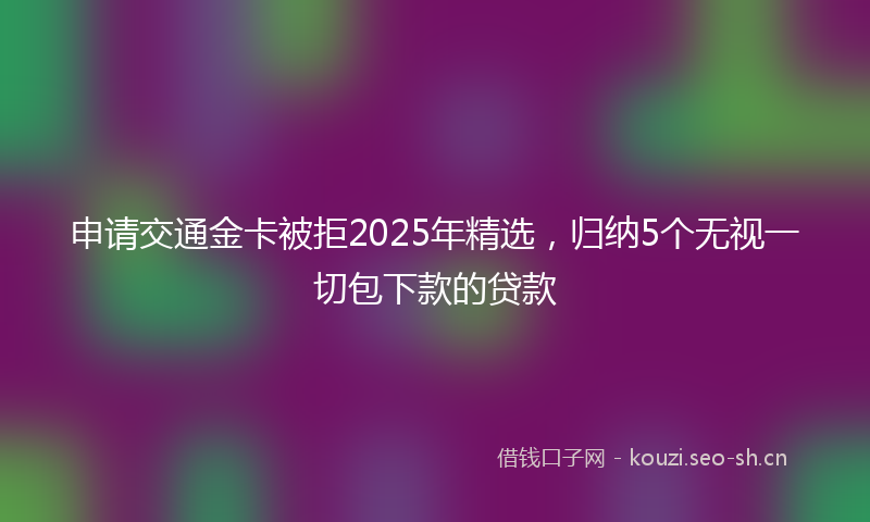 申请交通金卡被拒2025年精选，归纳5个无视一切包下款的贷款