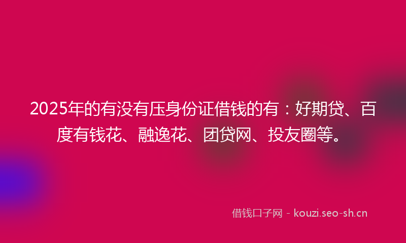 2025年的有没有压身份证借钱的有：好期贷、百度有钱花、融逸花、团贷网、投友圈等。