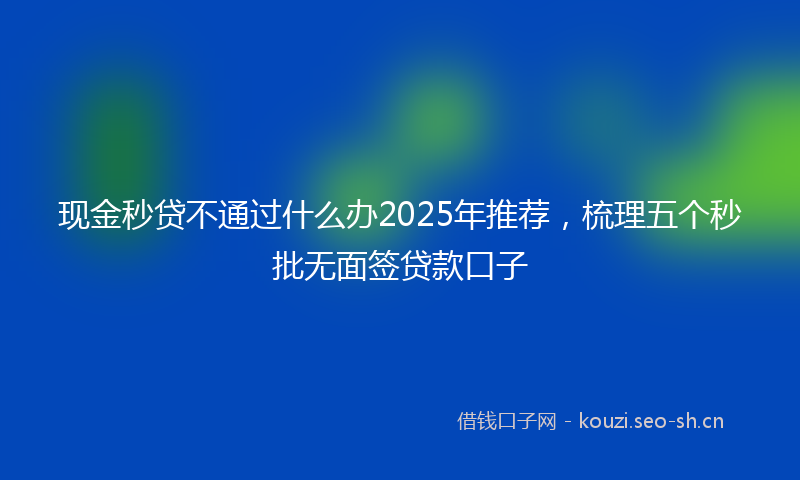 现金秒贷不通过什么办2025年推荐，梳理五个秒批无面签贷款口子