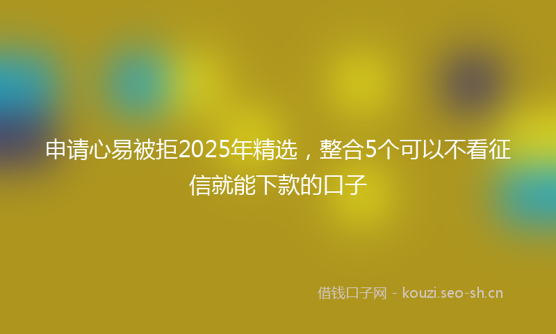 申请心易被拒2025年精选，整合5个可以不看征信就能下款的口子
