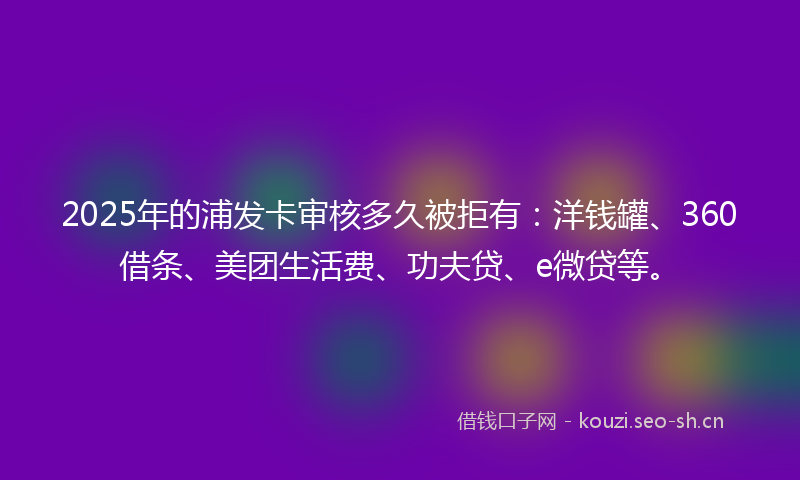 2025年的浦发卡审核多久被拒有：洋钱罐、360借条、美团生活费、功夫贷、e微贷等。