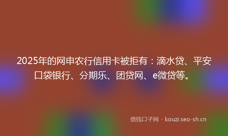 2025年的网申农行信用卡被拒有：滴水贷、平安口袋银行、分期乐、团贷网、e微贷等。