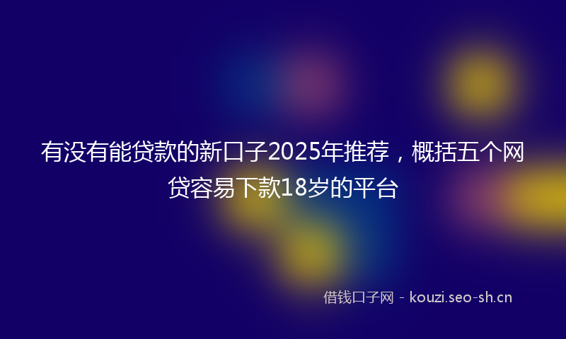 有没有能贷款的新口子2025年推荐，概括五个网贷容易下款18岁的平台