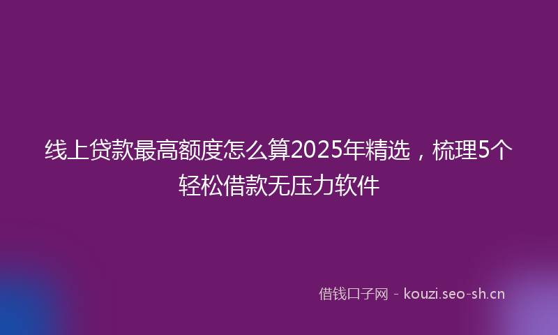 线上贷款最高额度怎么算2025年精选，梳理5个轻松借款无压力软件